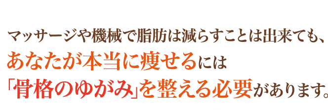 マッサージや機械で脂肪は減らすことは出来ても、あなたが本当に痩せるには「骨格のゆがみ」を整える必要があります。