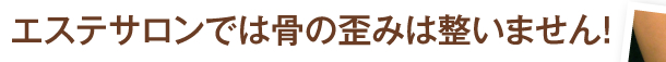 エステサロンでは骨の歪みは整いません！