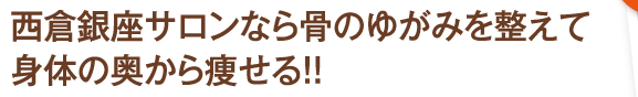 西倉銀座サロンなら骨のゆがみを整えて身体の奥から痩せる！！