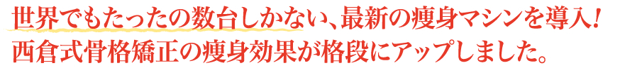 世界でもたったの数台しかない、最新の痩身マシンを導入！西倉式骨格矯正の痩身効果が格段にアップしました。