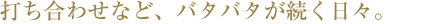 打ち合わせなど、バタバタが続く日々。
